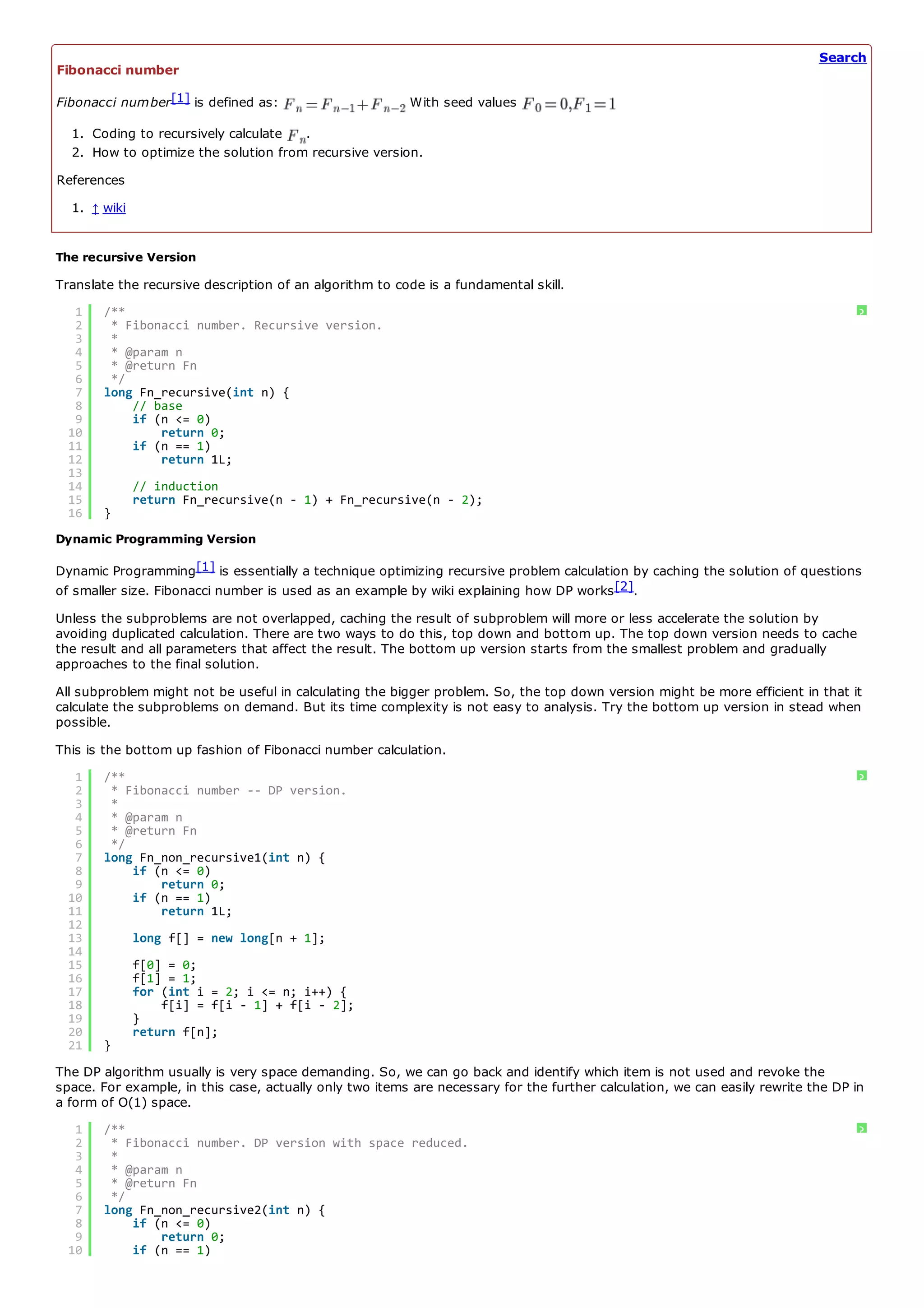 Search
Fibonacci number

Fibonacci number[1] is defined as:                       With seed values

  1. Coding to recursively calculate  .
  2. How to optimize the solution from recursive version.
References
  1. ↑ wiki


The recursive Version
Translate the recursive description of an algorithm to code is a fundamental skill.
   1   /**                                                                                                                         ?
   2    * Fibonacci number. Recursive version.
   3    *
   4    * @param n
   5    * @return Fn
   6    */
   7   long Fn_recursive(int n) {
   8       // base
   9       if (n <= 0)
  10           return 0;
  11       if (n == 1)
  12           return 1L;
  13
  14          // induction
  15          return Fn_recursive(n - 1) + Fn_recursive(n - 2);
  16   }
Dynamic Programming Version

Dynamic Programming[1] is essentially a technique optimizing recursive problem calculation by caching the solution of questions
of smaller size. Fibonacci number is used as an example by wiki explaining how DP works [2].
Unless the subproblems are not overlapped, caching the result of subproblem will more or less accelerate the solution by
avoiding duplicated calculation. There are two ways to do this, top down and bottom up. The top down version needs to cache
the result and all parameters that affect the result. The bottom up version starts from the smallest problem and gradually
approaches to the final solution.
All subproblem might not be useful in calculating the bigger problem. So, the top down version might be more efficient in that it
calculate the subproblems on demand. But its time complexity is not easy to analysis. Try the bottom up version in stead when
possible.
This is the bottom up fashion of Fibonacci number calculation.
   1   /**                                                                                                                         ?
   2    * Fibonacci number -- DP version.
   3    *
   4    * @param n
   5    * @return Fn
   6    */
   7   long Fn_non_recursive1(int n) {
   8       if (n <= 0)
   9           return 0;
  10       if (n == 1)
  11           return 1L;
  12
  13          long f[] = new long[n + 1];
  14
  15          f[0] = 0;
  16          f[1] = 1;
  17          for (int i = 2; i <= n; i++) {
  18              f[i] = f[i - 1] + f[i - 2];
  19          }
  20          return f[n];
  21   }
The DP algorithm usually is very space demanding. So, we can go back and identify which item is not used and revoke the
space. For example, in this case, actually only two items are necessary for the further calculation, we can easily rewrite the DP in
a form of O(1) space.
   1   /**                                                                                                                         ?
   2    * Fibonacci number. DP version with space reduced.
   3    *
   4    * @param n
   5    * @return Fn
   6    */
   7   long Fn_non_recursive2(int n) {
   8       if (n <= 0)
   9           return 0;
  10       if (n == 1)
 