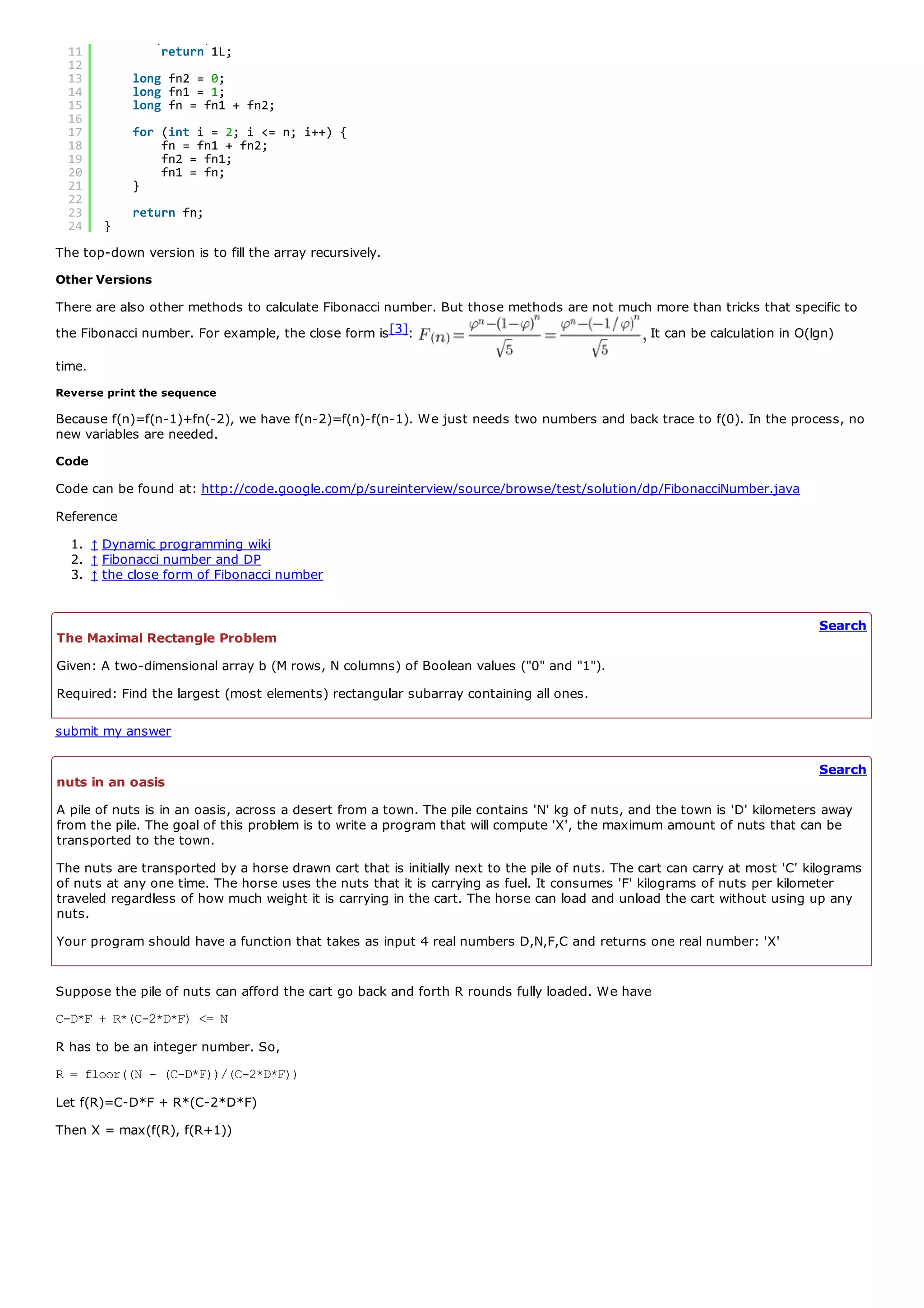 10        if (n == 1)
  11            return 1L;
  12
  13        long fn2 = 0;
  14        long fn1 = 1;
  15        long fn = fn1 + fn2;
  16
  17        for (int i = 2; i <= n; i++) {
  18            fn = fn1 + fn2;
  19            fn2 = fn1;
  20            fn1 = fn;
  21        }
  22
  23        return fn;
  24    }
The top-down version is to fill the array recursively.
Other Versions
There are also other methods to calculate Fibonacci number. But those methods are not much more than tricks that specific to
the Fibonacci number. For example, the close form is [3]:                                 It can be calculation in O(lgn)

time.
Reverse print the sequence

Because f(n)=f(n-1)+fn(-2), we have f(n-2)=f(n)-f(n-1). We just needs two numbers and back trace to f(0). In the process, no
new variables are needed.
Code
Code can be found at: http://code.google.com/p/sureinterview/source/browse/test/solution/dp/FibonacciNumber.java
Reference
  1. ↑ Dynamic programming wiki
  2. ↑ Fibonacci number and DP
  3. ↑ the close form of Fibonacci number


                                                                                                                            Search
The Maximal Rectangle Problem
Given: A two-dimensional array b (M rows, N columns) of Boolean values ("0" and "1").
Required: Find the largest (most elements) rectangular subarray containing all ones.

submit my answer

                                                                                                                            Search
nuts in an oasis
A pile of nuts is in an oasis, across a desert from a town. The pile contains 'N' kg of nuts, and the town is 'D' kilometers away
from the pile. The goal of this problem is to write a program that will compute 'X', the maximum amount of nuts that can be
transported to the town.
The nuts are transported by a horse drawn cart that is initially next to the pile of nuts. The cart can carry at most 'C' kilograms
of nuts at any one time. The horse uses the nuts that it is carrying as fuel. It consumes 'F' kilograms of nuts per kilometer
traveled regardless of how much weight it is carrying in the cart. The horse can load and unload the cart without using up any
nuts.
Your program should have a function that takes as input 4 real numbers D,N,F,C and returns one real number: 'X'


Suppose the pile of nuts can afford the cart go back and forth R rounds fully loaded. We have
C-D*F + R*(C-2*D*F) <= N
R has to be an integer number. So,
R = floor((N - (C-D*F))/(C-2*D*F))
Let f(R)=C-D*F + R*(C-2*D*F)
Then X = max(f(R), f(R+1))
 