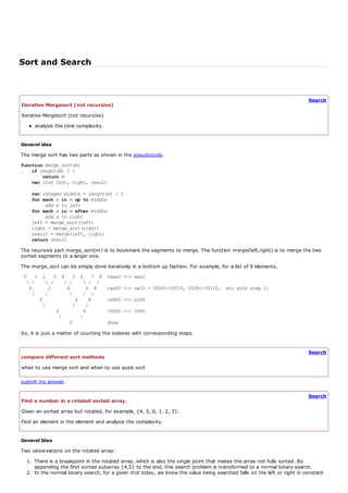 Sort and Search


                                                                                                                         Search
Iterative Mergesort (not recursive)
Iterative Mergesort (not recursive).
     analysis the time complexity.


General idea
The merge sort has two parts as shown in the pseudocode.
function merge_sort(m)
    if length(m) ? 1
        return m
    var list left, right, result

    var integer middle = length(m) / 2
    for each x in m up to middle
          add x to left
    for each x in m after middle
         add x to right
    left = merge_sort(left)
    right = merge_sort(right)
    result = merge(left, right)
    return result

The recursive part merge_sort(m) is to bookmark the segments to merge. The function merge(left,right) is to merge the two
sorted segments to a larger one.
The merge_sort can be simply done iteratively in a bottom up fashion. For example, for a list of 9 elements,
 0 1 2 3 4 5             6 7 8         <xxx0 <-> xxx1
   /    /     /         / /
   0     2      4          6 8         <xx00 <-> xx10 = 0000<->0010, 0100<->0110, etc with step 2.
       /                / /
      0            4        8          <x000 <-> x100
                 /        /
            0             8            <0000 <-> 1000
                        /
                 0                     done
So, it is just a matter of counting the indexes with corresponding steps.


                                                                                                                         Search
compare different sort methods
when to use merge sort and when to use quick sort

submit my answer

                                                                                                                         Search
Find a number in a rotated sorted array.
Given an sorted array but rotated, for example, {4, 5, 0, 1, 2, 3}.
Find an element in the element and analysis the complexity.


General Idea
Two observations on the rotated array:
  1. There is a breakpoint in the rotated array, which is also the single point that makes the array not fully sorted. By
     appending the first sorted subarray {4,5} to the end, this search problem is transformed to a normal binary search.
  2. In the normal binary search, for a given mid index, we know the value being searched falls on the left or right in constant
 