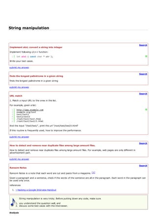 String manipulation


                                                                                                                       Search
Implement atoi; convert a string into integer
Implement following c/c++ function:
  1   int atoi ( const char * str );                                                                                        ?
Write your test cases.

submit my answer

                                                                                                                       Search
finds the longest palindrome in a given string
finds the longest palindrome in a given string

submit my answer

                                                                                                                       Search
URL match
1. Match a input URL to the ones in the list.
For example, given a list:
  1   http://www.example.com                                                                                                ?
  2   example.org/test
  3   test/test2
  4   test2/test3
  5   /root/test/test.html
  6   /root/test/test/t.html
And the input "/test/test/", print the url "/root/test/test/t.html"
If this routine is frequently used, how to improve the performance.

submit my answer

                                                                                                                       Search
How to detect and remove near duplicate files among large amount files.
How to detect and remove near duplicate files among large amount files. For example, web pages are only different in
advertisement part.

submit my answer

                                                                                                                       Search
Ransom Notes

Ransom Notes is a note that each word are cut and paste from a magazine. [1]
Given a paragraph and a sentence, check if the words of the sentence are all in the paragraph. Each word in the paragraph can
be used only once.
references
  1. ↑ Hacking a Google Interview Handout


           String manipulation is very tricky. Before putting down any code, make sure
      1. you understand the question well, and
      2. discuss some test cases with the interviewer.

Analysis
 