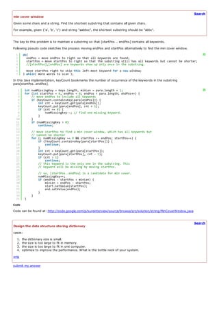 Search
min cover window
Given some chars and a string. Find the shortest substring that contains all given chars.
For example, given {'a', 'b', 'c'} and string "aabbcc", the shortest substring should be "abbc".


The key to this problem is to maintain a substring so that [startPos .. endPos] contains all keywords.
Following pseudo code sketches the process moving endPos and startPos alternatively to find the min cover window.
 1     do{                                                                                                               ?
 2       endPos = move endPos to right so that all keywords are found;
 3       startPos = move startPos to right so that the substring still has all keywords but cannot be shorter;
 4       //[startPos],[endPos] are keywords show up only once in the substring.
 5
 6       move startPos right to skip this left-most keyword for a new window;
 7     } while( more words to scan );
In this Java implementation, keyCount bookmarks the number of occurrence of the keywords in the substring
para[startPos..endPos].
  1      int numMissingKey = keys.length, minLen = para.length + 1;                                                      ?
  2      for (int startPos = 0, endPos = 0; endPos < para.length; endPos++) {
  3          // move endPos to include all keywords
  4          if (keyCount.containsKey(para[endPos])) {
  5              int cnt = keyCount.get(para[endPos]);
  6              keyCount.put(para[endPos], cnt + 1);
  7              if (cnt == 0) {
  8                  numMissingKey--; // find one missing keyword.
  9              }
 10          }
 11          if (numMissingKey > 0)
 12              continue;
 13
 14          // move startPos to find a min cover window, which has all keywords but
 15          // cannot be shorter
 16          for (; numMissingKey == 0 && startPos <= endPos; startPos++) {
 17              if (!keyCount.containsKey(para[startPos])) {
 18                  continue;
 19              }
 20              int cnt = keyCount.get(para[startPos]);
 21              keyCount.put(para[startPos], cnt - 1);
 22              if (cnt > 1)
 23                  continue;
 24              // this keyword is the only one in the substring. This
 25              // keyword will be missing by moving startPos.
 26
 27              // so, [startPos..endPos] is a candidate for min cover.
 28              numMissingKey++;
 29              if (endPos - startPos < minLen) {
 30                  minLen = endPos - startPos;
 31                  start.setValue(startPos);
 32                  end.setValue(endPos);
 33              }
 34          }
 35      }
Code

Code can be found at: http://code.google.com/p/sureinterview/source/browse/src/solution/string/MinCoverWindow.java


                                                                                                                     Search
Design the data structure storing dictionary
cases:
  1.   the dictionary size is small.
  2.   the size is too large to fit in memory.
  3.   the size is too large to fit in one computer.
  4.   optimize to improve the performance. What is the bottle neck of your system.
orig

submit my answer
 