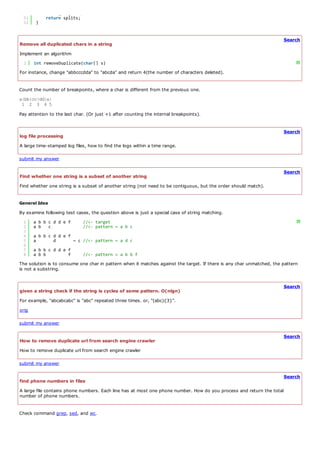 50        cache[pos] = splits;
  51        return splits;
  52    }


                                                                                                                       Search
Remove all duplicated chars in a string
Implement an algorithm
  1    int removeDuplicate(char[] s)                                                                                         ?
For instance, change "abbcccdda" to "abcda" and return 4(the number of characters deleted).


Count the number of breakpoints, where a char is different from the previous one.
a|bb|cc|dd|a|
 1 2 3 4 5
Pay attention to the last char. (Or just +1 after counting the internal breakpoints).


                                                                                                                       Search
log file processing
A large time-stamped log files, how to find the logs within a time range.

submit my answer

                                                                                                                       Search
Find whether one string is a subset of another string
Find whether one string is a subset of another string (not need to be contiguous, but the order should match).


General Idea
By examine following test cases, the question above is just a special case of string matching.
  1    a b b c d d e f       //<- target                                                                                     ?
  2    a b c                 //<- pattern = a b c
  3
  4    a b b c d d e f
  5    a       d       ~ c //<- pattern = a d c
  6
  7    a b b c d d e f
  8    a b b         f       //<- pattern = a b b f
The solution is to consume one char in pattern when it matches against the target. If there is any char unmatched, the pattern
is not a substring.


                                                                                                                       Search
given a string check if the string is cycles of some pattern. O(nlgn)
For example, "abcabcabc" is "abc" repeated three times. or, "(abc){3}".
orig

submit my answer

                                                                                                                       Search
How to remove duplicate url from search engine crawler
How to remove duplicate url from search engine crawler

submit my answer

                                                                                                                       Search
find phone numbers in files
A large file contains phone numbers. Each line has at most one phone number. How do you process and return the total
number of phone numbers.


Check command grep, sed, and wc.
 