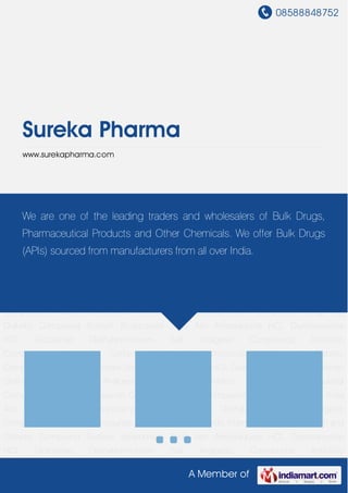 08588848752
A Member of
Sureka Pharma
www.surekapharma.com
Analgesic Compounds Antibiotic Compounds Antimalarial Compounds Vitamin
Compounds Cough and Diabetic Compound Sodium Bicarbonate Soda Ash Amodiaquine
HCL Oxytetracycline HCL Diclofenac Diethylammonium Salt Analgesic Compounds Antibiotic
Compounds Antimalarial Compounds Vitamin Compounds Cough and Diabetic
Compound Sodium Bicarbonate Soda Ash Amodiaquine HCL Oxytetracycline HCL Diclofenac
Diethylammonium Salt Analgesic Compounds Antibiotic Compounds Antimalarial
Compounds Vitamin Compounds Cough and Diabetic Compound Sodium Bicarbonate Soda
Ash Amodiaquine HCL Oxytetracycline HCL Diclofenac Diethylammonium Salt Analgesic
Compounds Antibiotic Compounds Antimalarial Compounds Vitamin Compounds Cough and
Diabetic Compound Sodium Bicarbonate Soda Ash Amodiaquine HCL Oxytetracycline
HCL Diclofenac Diethylammonium Salt Analgesic Compounds Antibiotic
Compounds Antimalarial Compounds Vitamin Compounds Cough and Diabetic
Compound Sodium Bicarbonate Soda Ash Amodiaquine HCL Oxytetracycline HCL Diclofenac
Diethylammonium Salt Analgesic Compounds Antibiotic Compounds Antimalarial
Compounds Vitamin Compounds Cough and Diabetic Compound Sodium Bicarbonate Soda
Ash Amodiaquine HCL Oxytetracycline HCL Diclofenac Diethylammonium Salt Analgesic
Compounds Antibiotic Compounds Antimalarial Compounds Vitamin Compounds Cough and
Diabetic Compound Sodium Bicarbonate Soda Ash Amodiaquine HCL Oxytetracycline
HCL Diclofenac Diethylammonium Salt Analgesic Compounds Antibiotic
We are one of the leading traders and wholesalers of Bulk Drugs,
Pharmaceutical Products and Other Chemicals. We offer Bulk Drugs
(APIs) sourced from manufacturers from all over India.
 