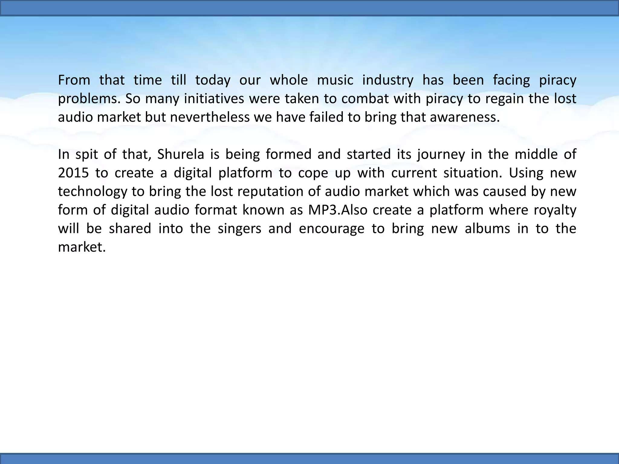 From that time till today our whole music industry has been facing piracy
problems. So many initiatives were taken to combat with piracy to regain the lost
audio market but nevertheless we have failed to bring that awareness.
In spit of that, Shurela is being formed and started its journey in the middle of
2015 to create a digital platform to cope up with current situation. Using new
technology to bring the lost reputation of audio market which was caused by new
form of digital audio format known as MP3.Also create a platform where royalty
will be shared into the singers and encourage to bring new albums in to the
market.
 
