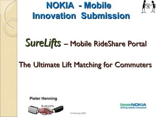 NOKIA  - Mobile  Innovation  Submission SureLifts   – Mobile RideShare Portal    The   Ultimate Lift Matching for Commuters © Henning 2008 Pieter Henning 