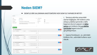 Neden SIEM?
 SIEM İLE BİR SALDIRININ ANOTOMİSİNİ HER SIEM İLEYAPABİLİR MİYİZ?
• Senaryo adımları arasındaki
Zaman bağlaçları. Bir kullanıcı arka
arkaya 5 dakika içerisinde 2 defa
başarısız oturum yapıyor ve daha
sonra aynı kullanıcı ile 3–5 dakika
içerisinde başarılı oturum
gerçekleştiriliyor.
• Çapraz Korelasyon. 20. adımdaki
Kullanıcı ile 1. adımdaki kullanıcı aynı
olacak.
 