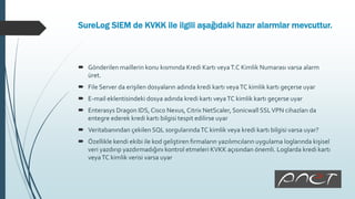SureLog SIEM de KVKK ile ilgili aşağıdaki hazır alarmlar mevcuttur.
 Gönderilen maillerin konu kısmında Kredi Kartı veyaT.C Kimlik Numarası varsa alarm
üret.
 File Server da erişilen dosyaların adında kredi kartı veyaTC kimlik kartı geçerse uyar
 E-mail eklentisindeki dosya adında kredi kartı veyaTC kimlik kartı geçerse uyar
 Enterasys Dragon IDS, Cisco Nexus, Citrix NetScaler, Sonicwall SSLVPN cihazları da
entegre ederek kredi kartı bilgisi tespit edilirse uyar
 Veritabanından çekilen SQL sorgularındaTC kimlik veya kredi kartı bilgisi varsa uyar?
 Özellikle kendi ekibi ile kod geliştiren firmaların yazılımcıların uygulama loglarında kişisel
veri yazdırıp yazdırmadığını kontrol etmeleri KVKK açısından önemli. Loglarda kredi kartı
veyaTC kimlik verisi varsa uyar
 