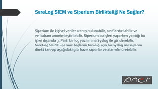 SureLog SIEM ve Siperium Birlikteliği Ne Sağlar?
Siperium ile kişisel veriler aranıp bulunabilir, sınıflandırılabilir ve
veritabanı anonimleştirilebilir. Siperium bu işleri yaparken yaptığı bu
işleri dışarıda 3. Parti bir log yazılımına Syslog ile gönderebilir.
SureLog SIEM Siperium loglarını tanıdığı için bu Syslog mesajlarını
direkt tanıyıp aşağıdaki gibi hazır raporlar ve alarmlar üretebilir.
 