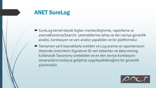 ANET SureLog
 SureLog temel olarak logları merkezileştirme, raporlama ve
arama&tarama(Search) yeteneklerine sahip ve ileri seviye güvenlik
analizi, korelasyon ve veri analizi yapabilen ve bir platformdur.
 Tamamen yerli kaynaklarla üretilen ve Log arama ve raporlamanın
ötesinde üreticilerin Signature ID veri tabanları ve data mining
kullanarakTaxonomy üretebilen ve en ileri seviye korelasyon
senaryolarını kolayca geliştirip uygulayabileceğiniz bir güvenlik
çözümüdür.
 