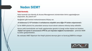 Neden SIEM?
Yetki Kontrolü;
Yetki kontrolü için Identity & Access Management ürünlerinden birini uyguladığınızın
düşünelim. Bu yeterli mi?
Aşağıdaki gibi kontrol mekanizmasına ihtiyaç var.
«A Kullanıcısı X,Y IP lerinden A veritabanına erişebilir ama diğer IP lerden erişememeli.»
İyi bir SIEM çözümü ile yukarıdaki senaryo kural olarak sisteme eklenip takip edilebilir.
Ayrıca yetki kontrolünde veri keşfi uygulamaları gerekir ki hangi veriler kişisel veri bulalım
«kişisel veri içeren A sunucusuna VPN ile yurt dışından bağlantı kurulamasın» şeklinde SIEM
kuralları geliştirilebilsin.
Bu noktada ANET Siperium Veri Keşfi çözümü devreye girer ve SureLog SIEM ile entegre
 