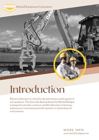 Efficient lubrication is critical for the performance and longevity of
rail equipment. The Sure Lube Bearing System by Mitchell Railgear
is designed to provide consistent, reliable lubrication to bearings,
reducing wear and ensuring smooth operation in demanding rail
environments.
Introduction
Mitchell Equipment Corporation
www.mitchell-railgear.com
M O R E I N F O
 