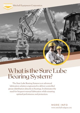 What is the Sure Lube
Bearing System?
Mitchell Equipment Corporation
The Sure Lube Bearing System is an advanced
lubrication solution engineered to deliver controlled
grease distribution directly to bearings. It eliminates the
need for frequent manual lubrication while ensuring
optimal performance and protection.
www.mitchell-railgear.com
M O R E I N F O
 