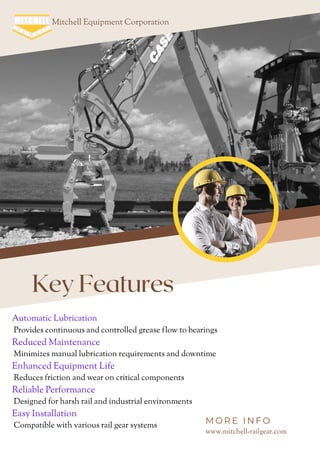 Key Features
Mitchell Equipment Corporation
www.mitchell-railgear.com
M O R E I N F O
Automatic Lubrication
Provides continuous and controlled grease flow to bearings
Reduced Maintenance
Minimizes manual lubrication requirements and downtime
Enhanced Equipment Life
Reduces friction and wear on critical components
Reliable Performance
Designed for harsh rail and industrial environments
Easy Installation
Compatible with various rail gear systems
 