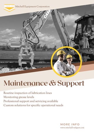 Mitchell Equipment Corporation
Maintenance & Support
Routine inspection of lubrication lines
Monitoring grease levels
Professional support and servicing available
Custom solutions for specific operational needs
www.mitchell-railgear.com
M O R E I N F O
 