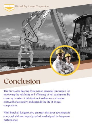 Mitchell Equipment Corporation
Conclusion
The Sure Lube Bearing System is an essential innovation for
improving the reliability and efficiency of rail equipment. By
ensuring consistent lubrication, it reduces maintenance
costs, enhances safety, and extends the life of critical
components.
With Mitchell Railgear, you can trust that your equipment is
equipped with cutting-edge solutions designed for long-term
performance.
 