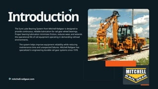 Introduction
mitchell-railgear.com
The Sure Lube Bearing System from Mitchell Railgear is designed to
provide continuous, reliable lubrication for rail gear wheel bearings.
Proper bearing lubrication minimizes friction, reduces wear, and extends
the operational life of rail equipment operating in demanding railroad
environments.
The system helps improve equipment reliability while reducing
maintenance time and unexpected failures. Mitchell Railgear has
specialized in engineering durable rail gear systems since 1978.
 