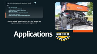 Applications
The Sure Lube Bearing System is ideal
for:
• HI-RAIL TRUCKS
• RAIL INSPECTION VEHICLES
• MAINTENANCE-OF-WAY EQUIPMENT
• RAILCAR MOVERS
• RAILROAD CONSTRUCTION EQUIPMENT
• UTILITY RAIL VEHICLES
• SPECIALIZED RAIL MAINTENANCE MACHINES
Mitchell Railgear designs systems for a wide range of rail-
capable trucks and construction equipment.
 
