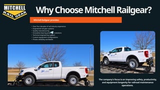 WhyChooseMitchellRailgear?
Mitchell Railgear provides:
• Over four decades of rail industry experience
• Engineered rail gear systems
• Quality manufacturing
• Innovative bearing protection solutions
• Technical engineering support
• Custom equipment configurations
• Proven reliability worldwide
The company's focus is on improving safety, productivity,
and equipment longevity for railroad maintenance
operations.
 