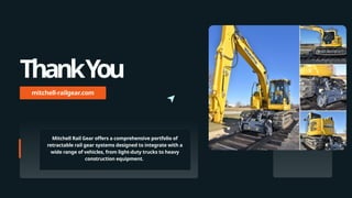 ThankYou
mitchell-railgear.com
Mitchell Rail Gear offers a comprehensive portfolio of
retractable rail gear systems designed to integrate with a
wide range of vehicles, from light-duty trucks to heavy
construction equipment.
 
