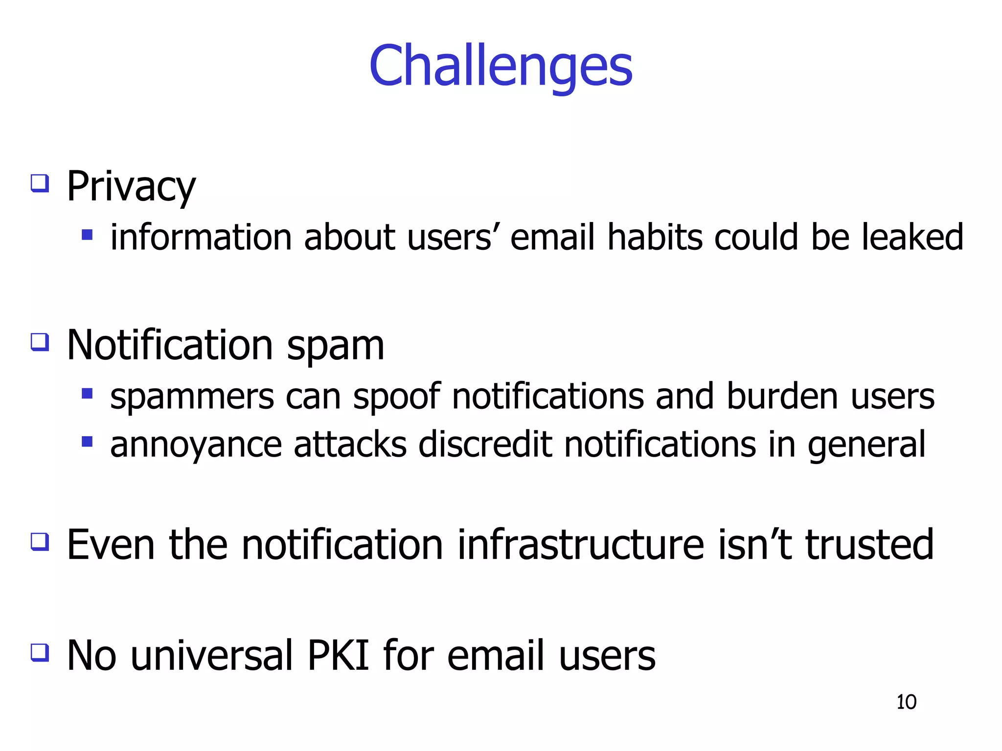 Challenges Privacy information about users’ email habits could be leaked Notification spam spammers can spoof notifications and burden users annoyance attacks discredit notifications in general Even the notification infrastructure isn’t trusted No universal PKI for email users 