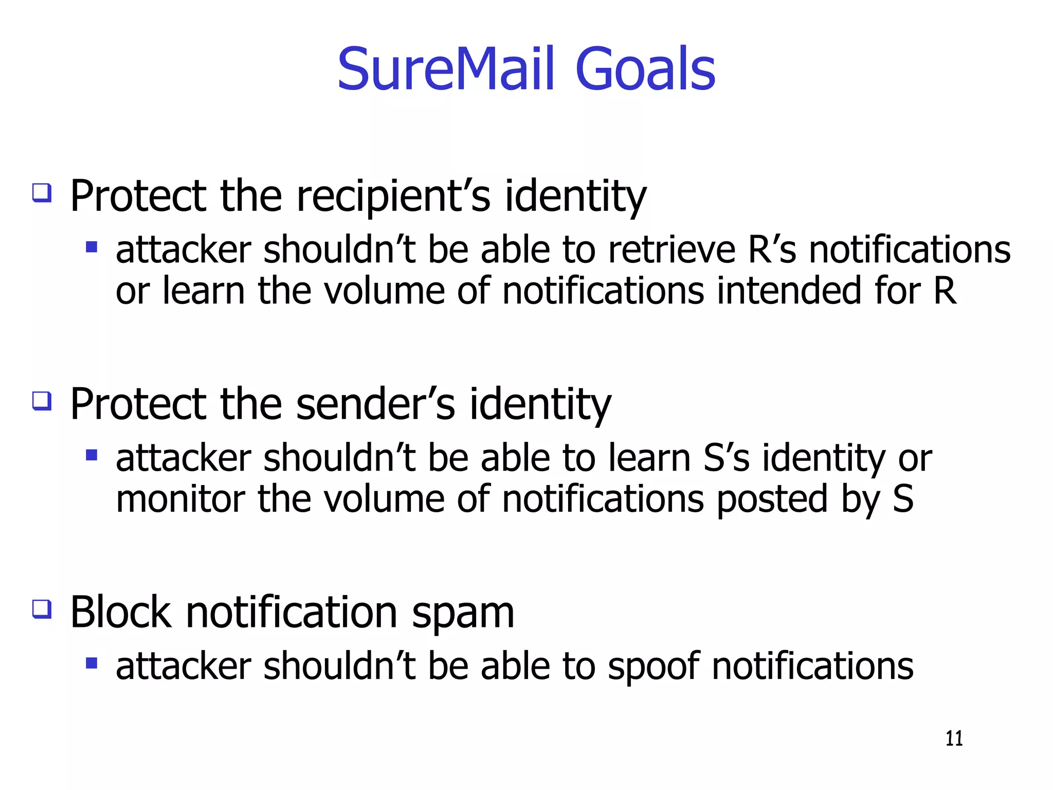 SureMail Goals Protect the recipient’s identity attacker shouldn’t be able to retrieve R’s notifications or learn the volume of notifications intended for R Protect the sender’s identity attacker shouldn’t be able to learn S’s identity or monitor the volume of notifications posted by S Block notification spam attacker shouldn’t be able to spoof notifications  