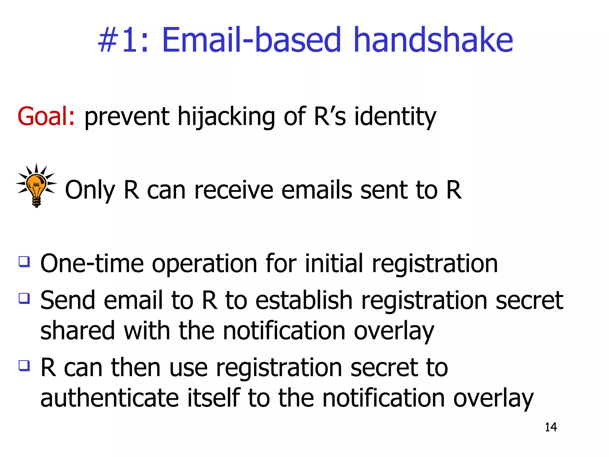 #1: Email-based handshake Goal:  prevent hijacking of R’s identity  Only R can receive emails sent to R  One-time operation for initial registration Send email to R to establish registration secret shared with the notification overlay R can then use registration secret to authenticate itself to the notification overlay 