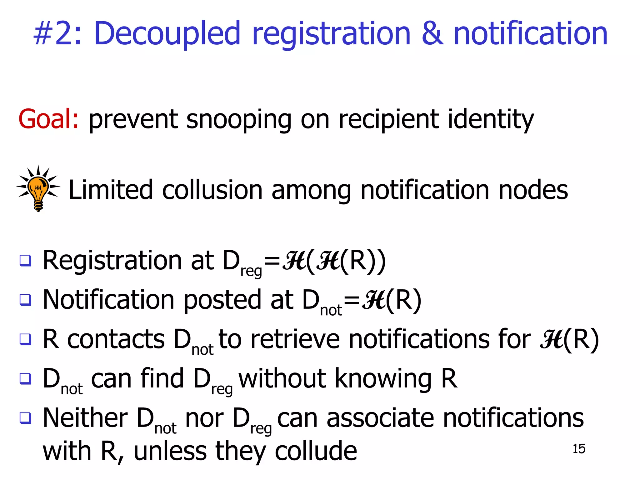 #2: Decoupled registration & notification Goal:  prevent snooping on recipient identity Limited collusion among notification nodes  Registration at D reg = H ( H (R))  Notification posted at D not = H (R) R contacts D not  to retrieve notifications for  H (R) D not  can find D reg  without knowing R Neither D not  nor D reg  can associate notifications with R, unless they collude 