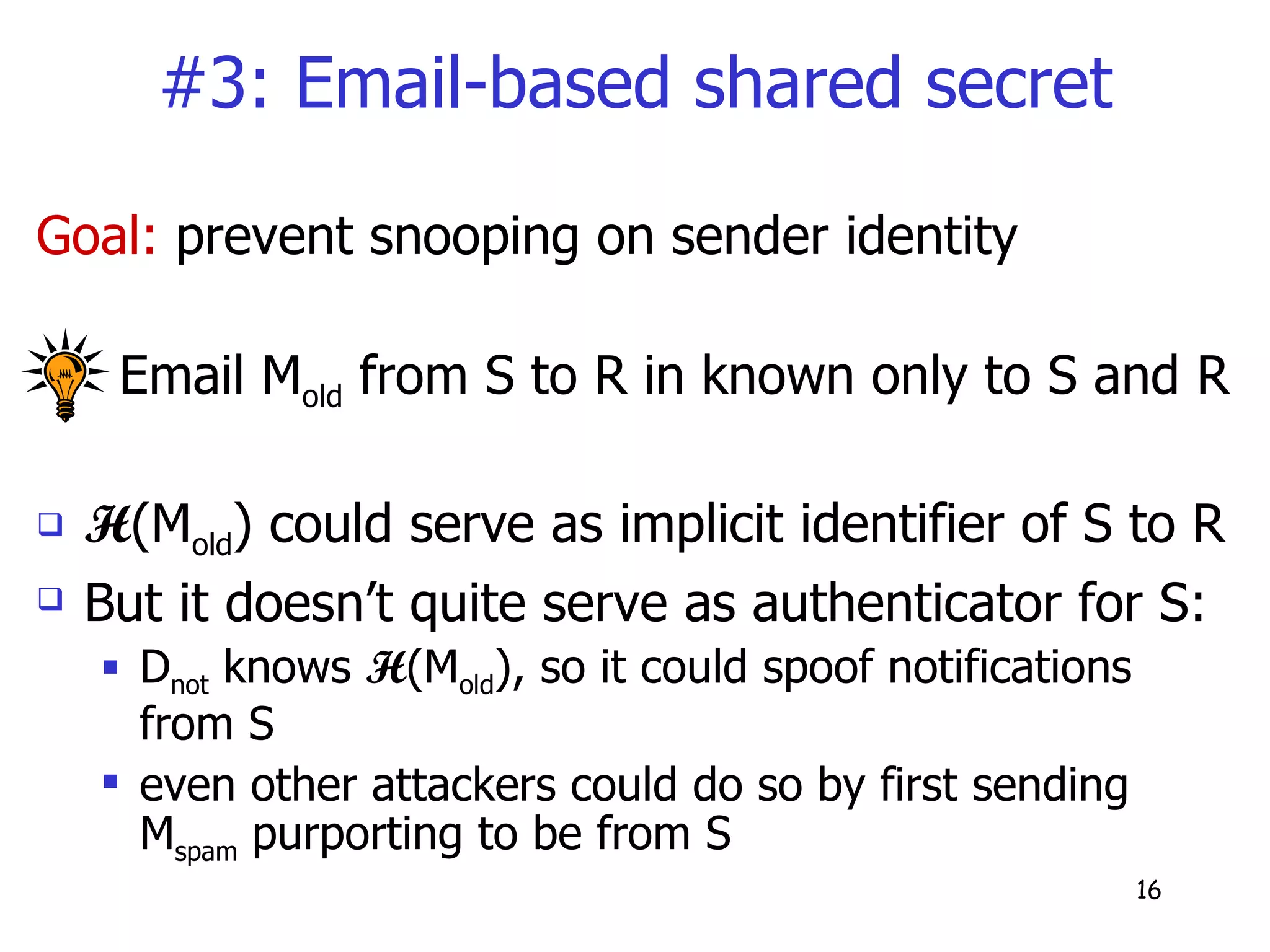 #3: Email-based shared secret Goal:  prevent snooping on sender identity Email M old  from S to R in known only to S and R H (M old ) could serve as implicit identifier of S to R But it doesn’t quite serve as authenticator for S: D not  knows  H (M old ), so it could spoof notifications from S even other attackers could do so by first sending M spam  purporting to be from S 