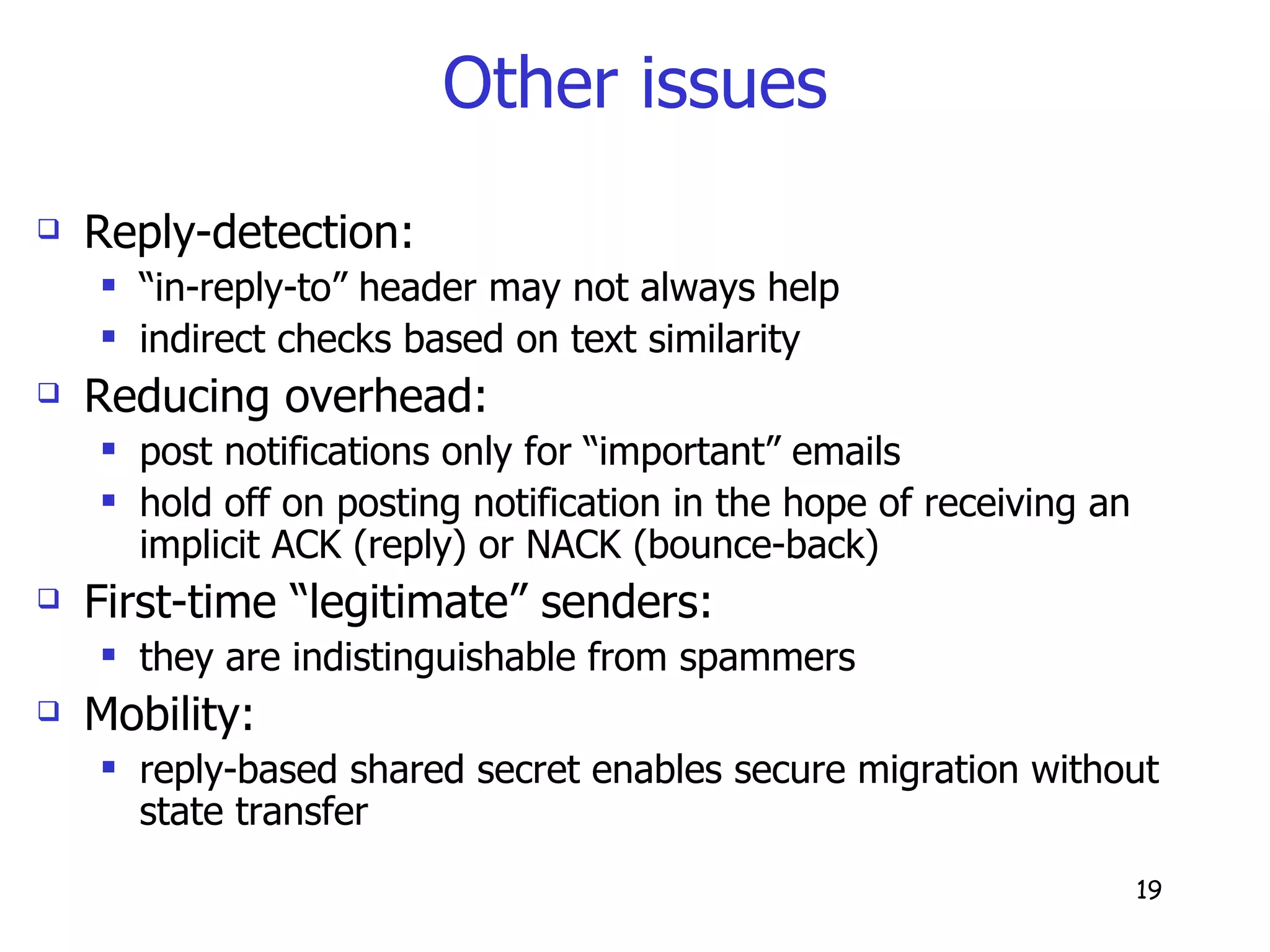Other issues Reply-detection: “ in-reply-to” header may not always help indirect checks based on text similarity Reducing overhead: post notifications only for “important” emails hold off on posting notification in the hope of receiving an implicit ACK (reply) or NACK (bounce-back) First-time “legitimate” senders: they are indistinguishable from spammers Mobility:  reply-based shared secret enables secure migration without state transfer 