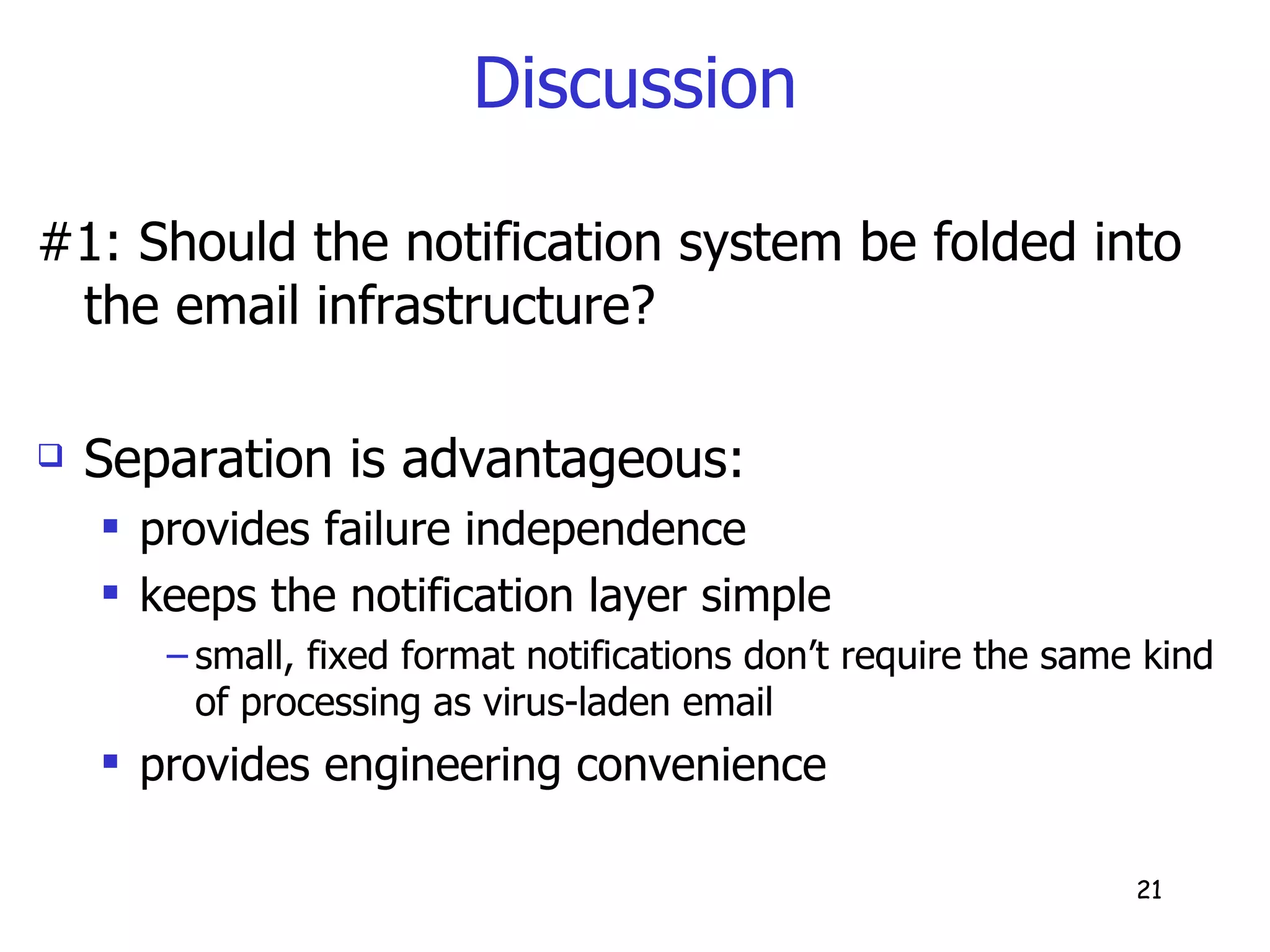 Discussion #1: Should the notification system be folded into the email infrastructure? Separation is advantageous: provides failure independence keeps the notification layer simple small, fixed format notifications don’t require the same kind of processing as virus-laden email provides engineering convenience 
