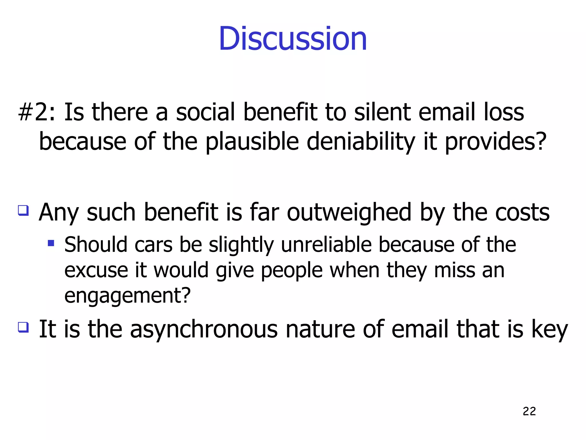 Discussion #2: Is there a social benefit to silent email loss because of the plausible deniability it provides? Any such benefit is far outweighed by the costs Should cars be slightly unreliable because of the excuse it would give people when they miss an engagement? It is the asynchronous nature of email that is key  