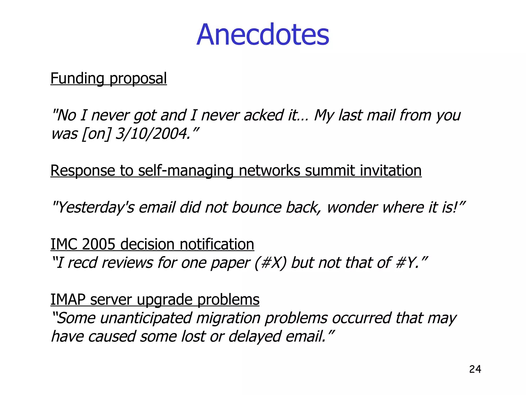 Anecdotes Funding proposal "No I never got and I never acked it… My last mail from you was [on] 3/10/2004.” Response to self-managing networks summit invitation "Yesterday's email did not bounce back, wonder where it is!” IMC 2005 decision notification “ I recd reviews for one paper (#X) but not that of #Y.” IMAP server upgrade problems “ Some unanticipated migration problems occurred that may have caused some lost or delayed email.” 