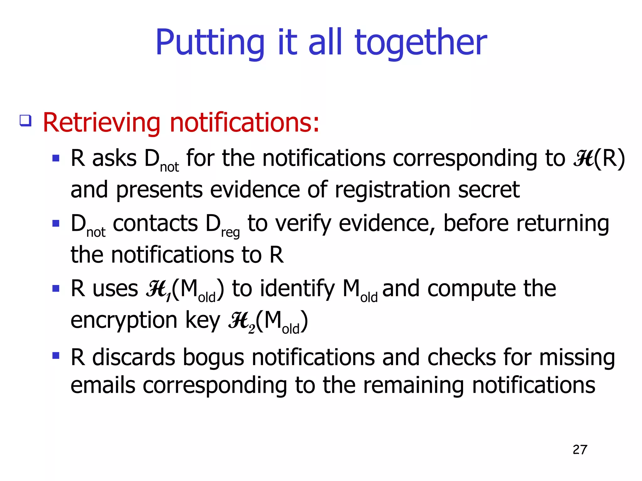 Putting it all together Retrieving notifications: R asks D not  for the notifications corresponding to  H (R) and presents evidence of registration secret D not  contacts D reg  to verify evidence, before returning the notifications to R R uses  H 1 (M old ) to identify M old  and compute the encryption key  H 2 (M old )  R discards bogus notifications and checks for missing emails corresponding to the remaining notifications 