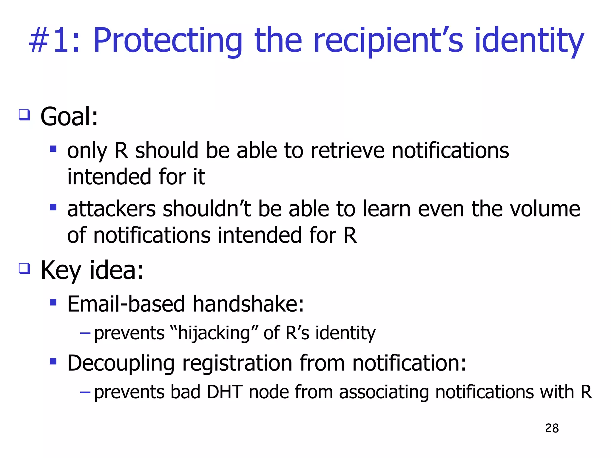 #1: Protecting the recipient’s identity Goal: only R should be able to retrieve notifications intended for it attackers shouldn’t be able to learn even the volume of notifications intended for R Key idea: Email-based handshake:  prevents “hijacking” of R’s identity  Decoupling registration from notification:  prevents bad DHT node from associating notifications with R 