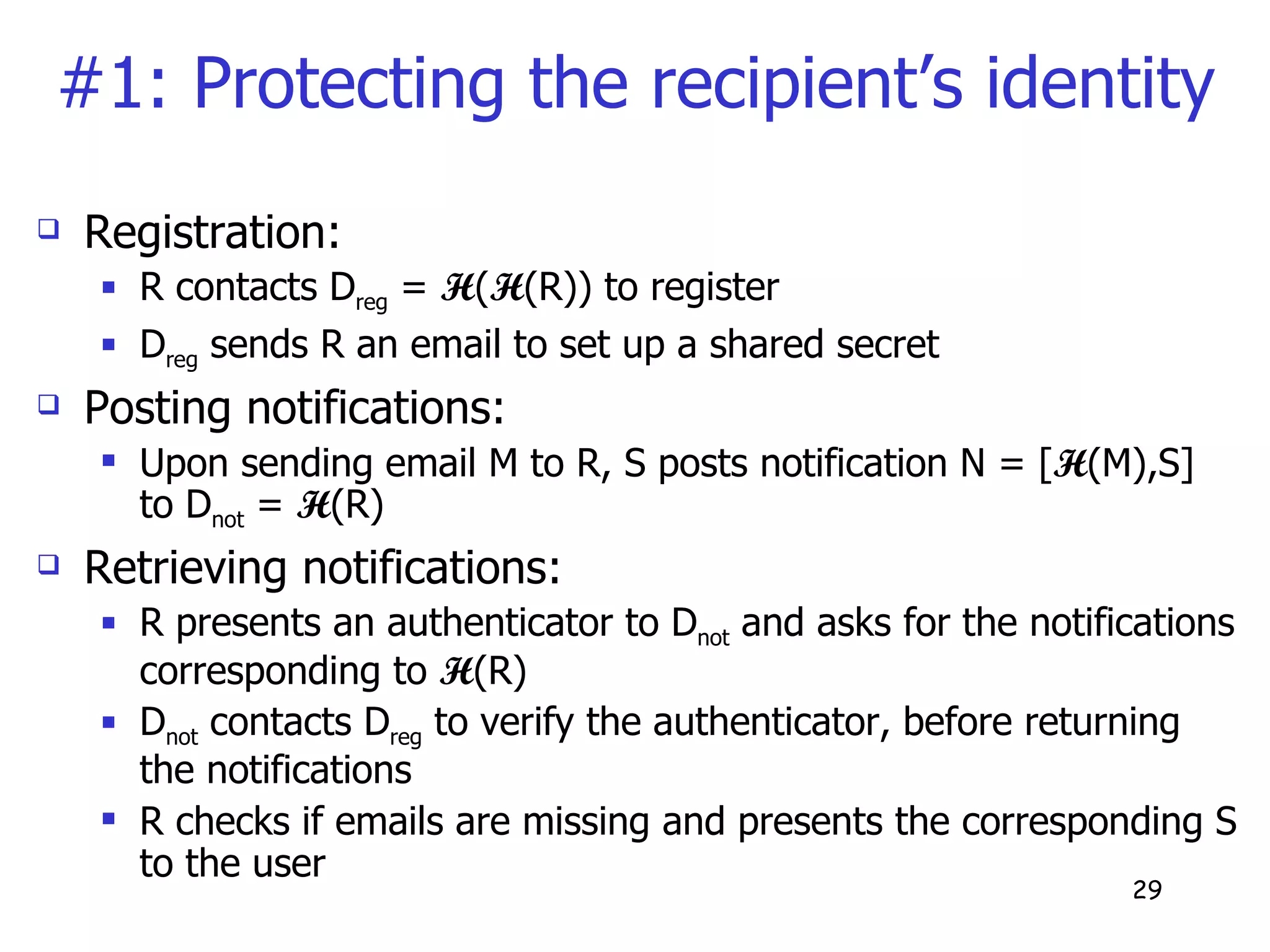 #1: Protecting the recipient’s identity Registration:  R contacts D reg  =  H ( H (R)) to register D reg  sends R an email to set up a shared secret Posting notifications: Upon sending email M to R, S posts notification N = [ H (M),S] to D not  =  H (R) Retrieving notifications: R presents an authenticator to D not  and asks for the notifications corresponding to  H (R) D not  contacts D reg  to verify the authenticator, before returning the notifications R checks if emails are missing and presents the corresponding S to the user 