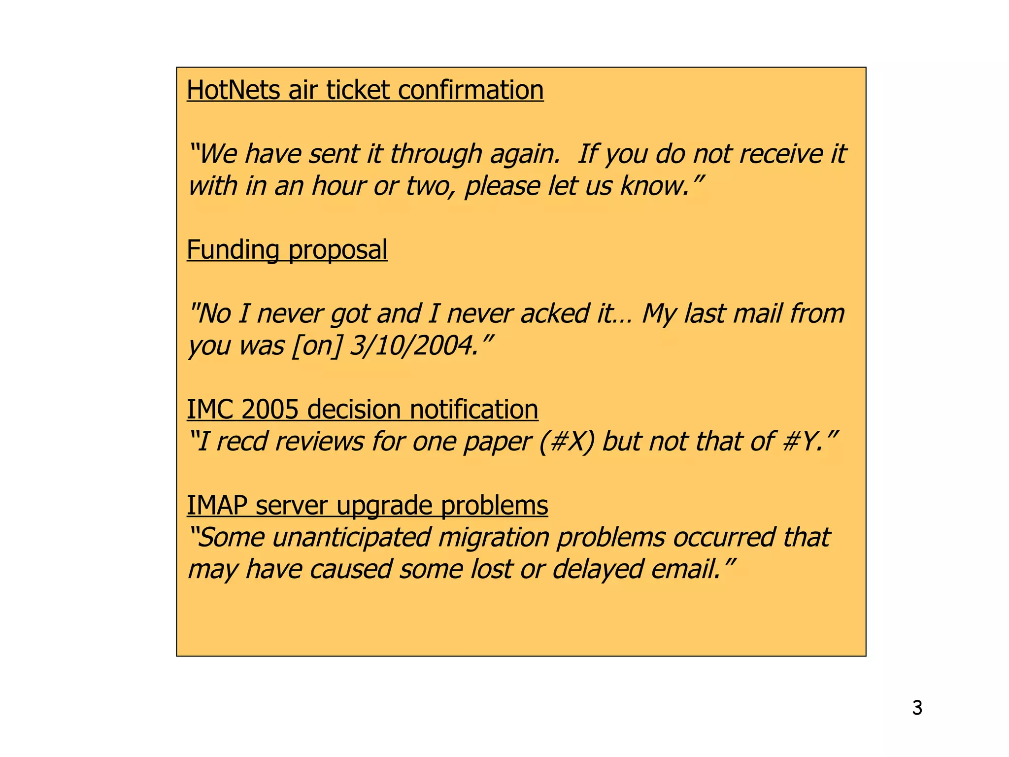 HotNets air ticket confirmation “ We have sent it through again.  If you do not receive it with in an hour or two, please let us know.” Funding proposal "No I never got and I never acked it… My last mail from you was [on] 3/10/2004.” IMC 2005 decision notification “ I recd reviews for one paper (#X) but not that of #Y.” IMAP server upgrade problems “ Some unanticipated migration problems occurred that may have caused some lost or delayed email.” 