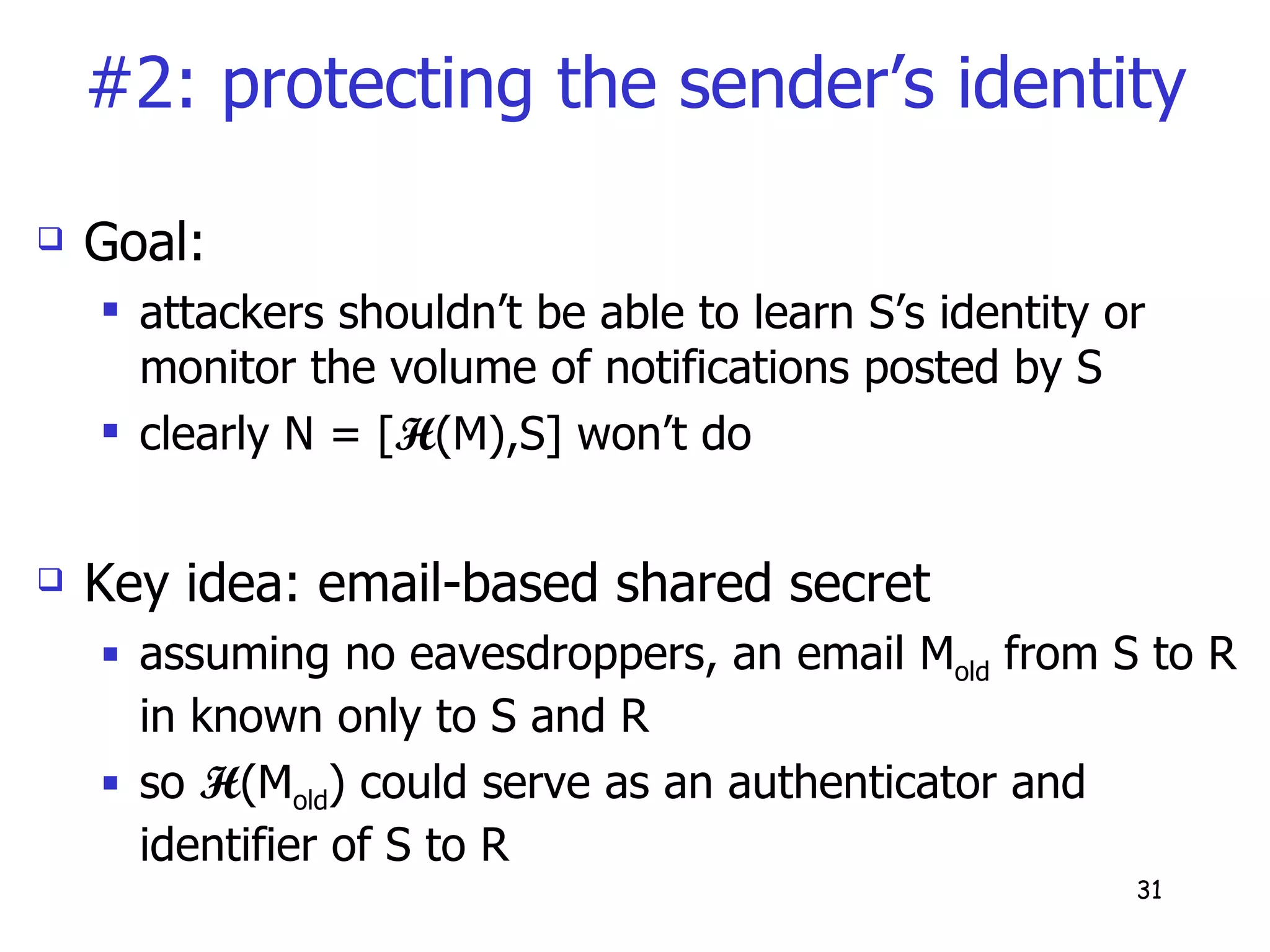 #2: protecting the sender’s identity Goal: attackers shouldn’t be able to learn S’s identity or monitor the volume of notifications posted by S clearly N = [ H (M),S] won’t do Key idea: email-based shared secret  assuming no eavesdroppers, an email M old  from S to R in known only to S and R so  H (M old ) could serve as an authenticator and identifier of S to R 