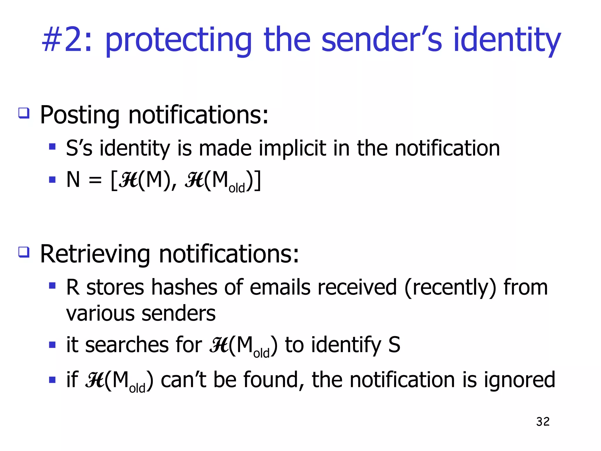 #2: protecting the sender’s identity Posting notifications: S’s identity is made implicit in the notification N = [ H (M),  H (M old )] Retrieving notifications: R stores hashes of emails received (recently) from various senders it searches for  H (M old ) to identify S if  H (M old ) can’t be found, the notification is ignored 