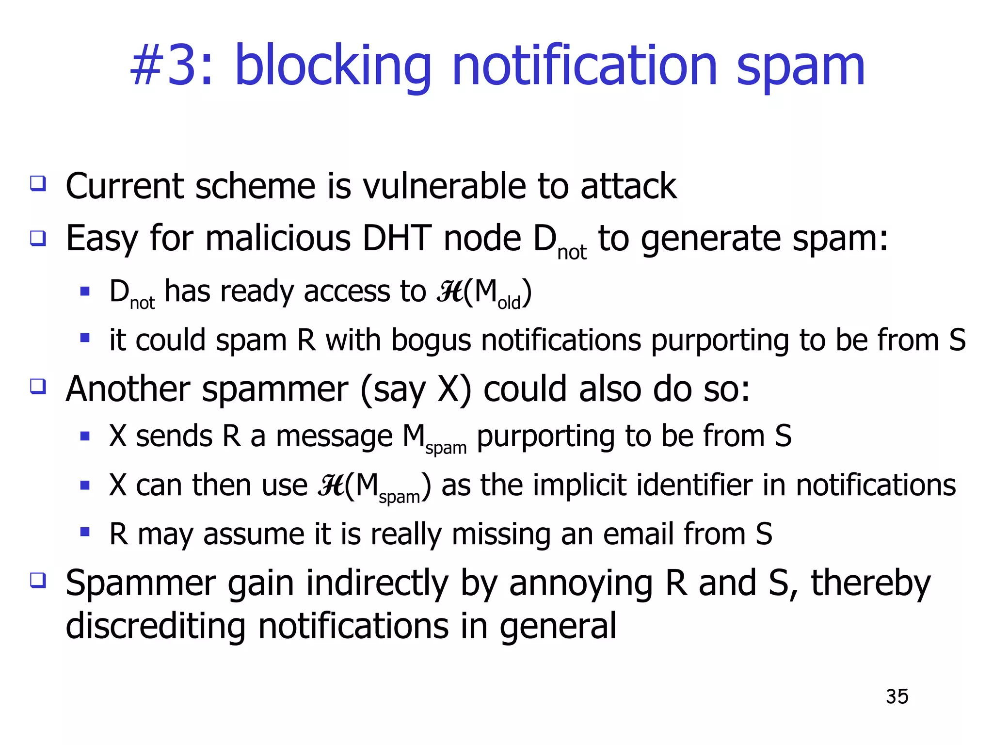 #3: blocking notification spam Current scheme is vulnerable to attack Easy for malicious DHT node D not  to generate spam:  D not  has ready access to  H (M old ) it could spam R with bogus notifications purporting to be from S Another spammer (say X) could also do so: X sends R a message M spam  purporting to be from S  X can then use  H (M spam ) as the implicit identifier in notifications R may assume it is really missing an email from S Spammer gain indirectly by annoying R and S, thereby discrediting notifications in general 
