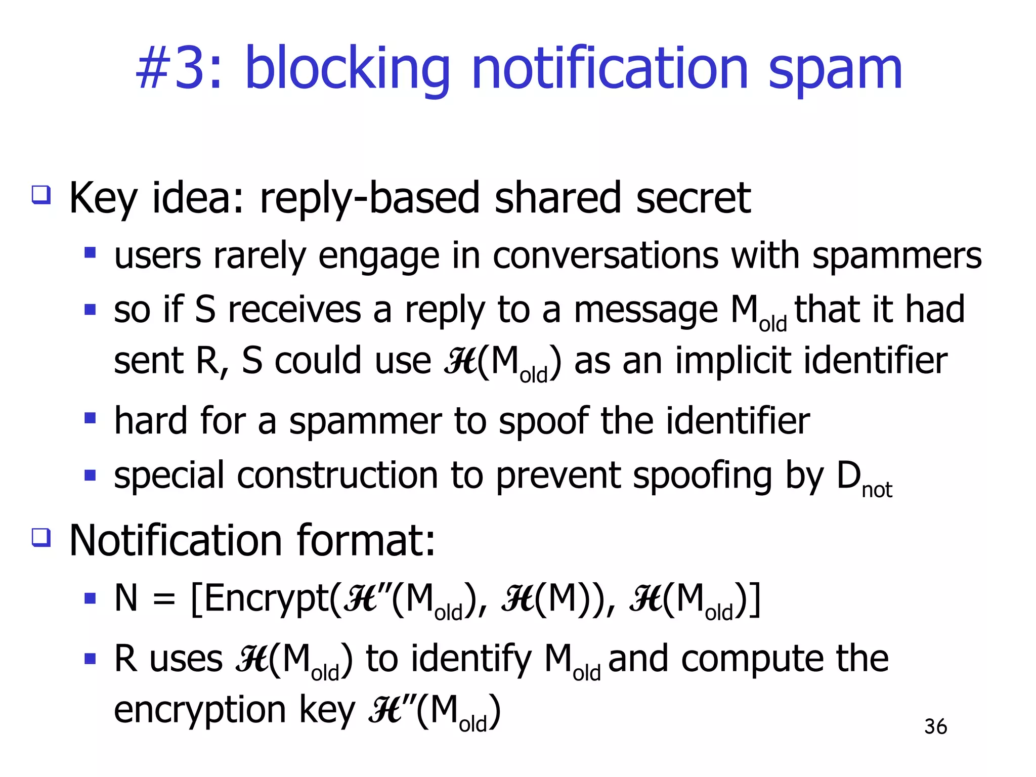 #3: blocking notification spam Key idea: reply-based shared secret users rarely engage in conversations with spammers so if S receives a reply to a message M old  that it had sent R, S could use  H (M old ) as an implicit identifier hard for a spammer to spoof the identifier special construction to prevent spoofing by D not Notification format: N = [Encrypt( H ”(M old ),  H (M)),  H (M old )] R uses  H (M old ) to identify M old  and compute the encryption key  H ”(M old )  