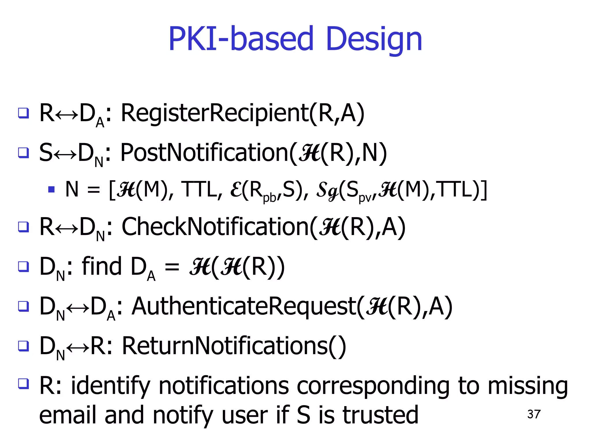 PKI-based Design R ↔ D A : RegisterRecipient(R,A) S ↔ D N : PostNotification( H (R),N) N = [ H (M), TTL,  E (R pb ,S),  Sg (S pv , H (M),TTL)] R ↔ D N : CheckNotification( H (R),A) D N : find D A  =  H ( H (R)) D N ↔ D A : AuthenticateRequest( H (R),A) D N ↔ R: ReturnNotifications() R: identify notifications corresponding to missing email and notify user if S is trusted 