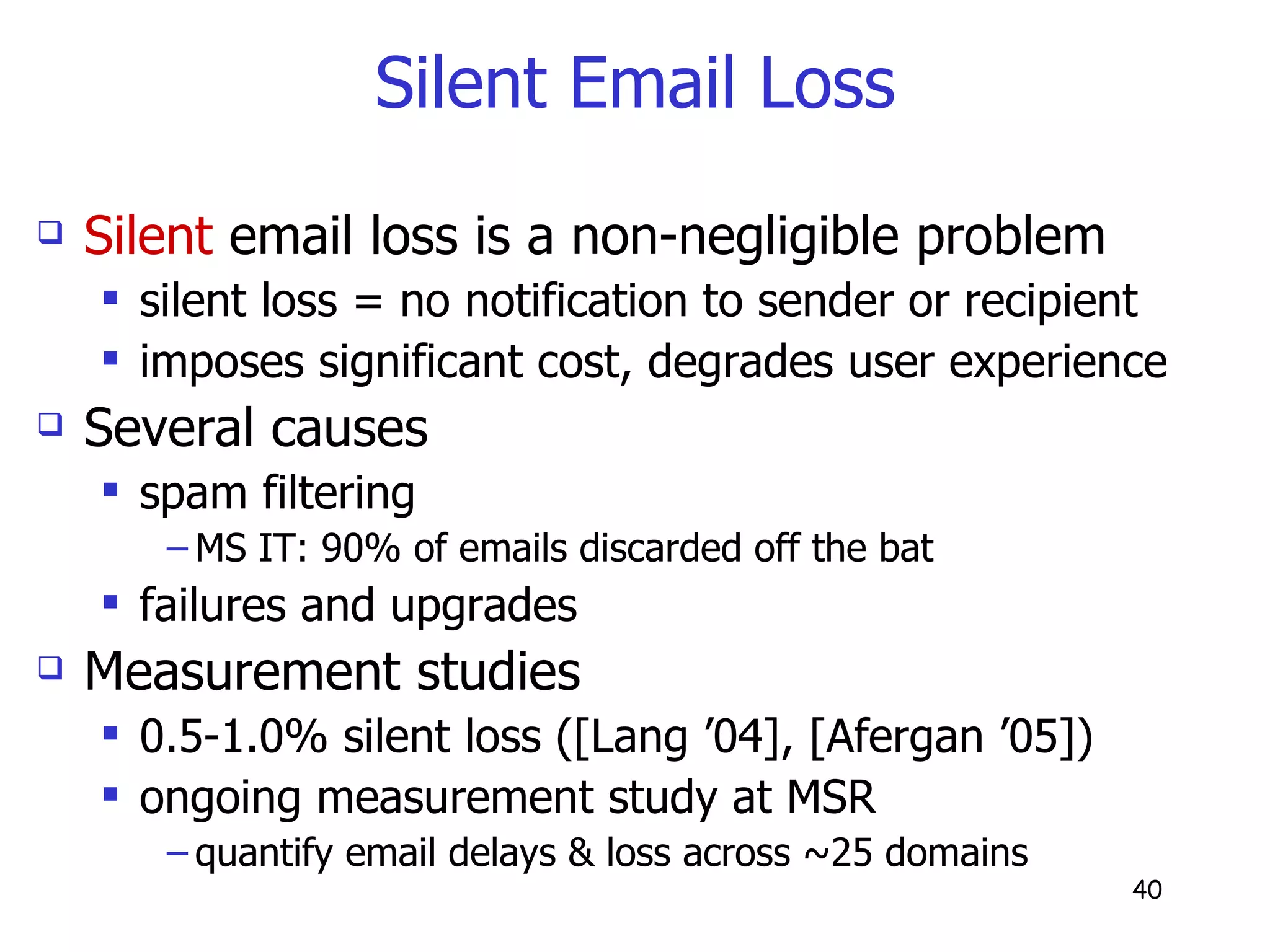Silent Email Loss Silent  email loss is a non-negligible problem silent loss = no notification to sender or recipient imposes significant cost, degrades user experience Several causes  spam filtering  MS IT: 90% of emails discarded off the bat failures and upgrades Measurement studies 0.5-1.0% silent loss ([Lang ’04], [Afergan ’05]) ongoing measurement study at MSR quantify email delays & loss across ~25 domains 