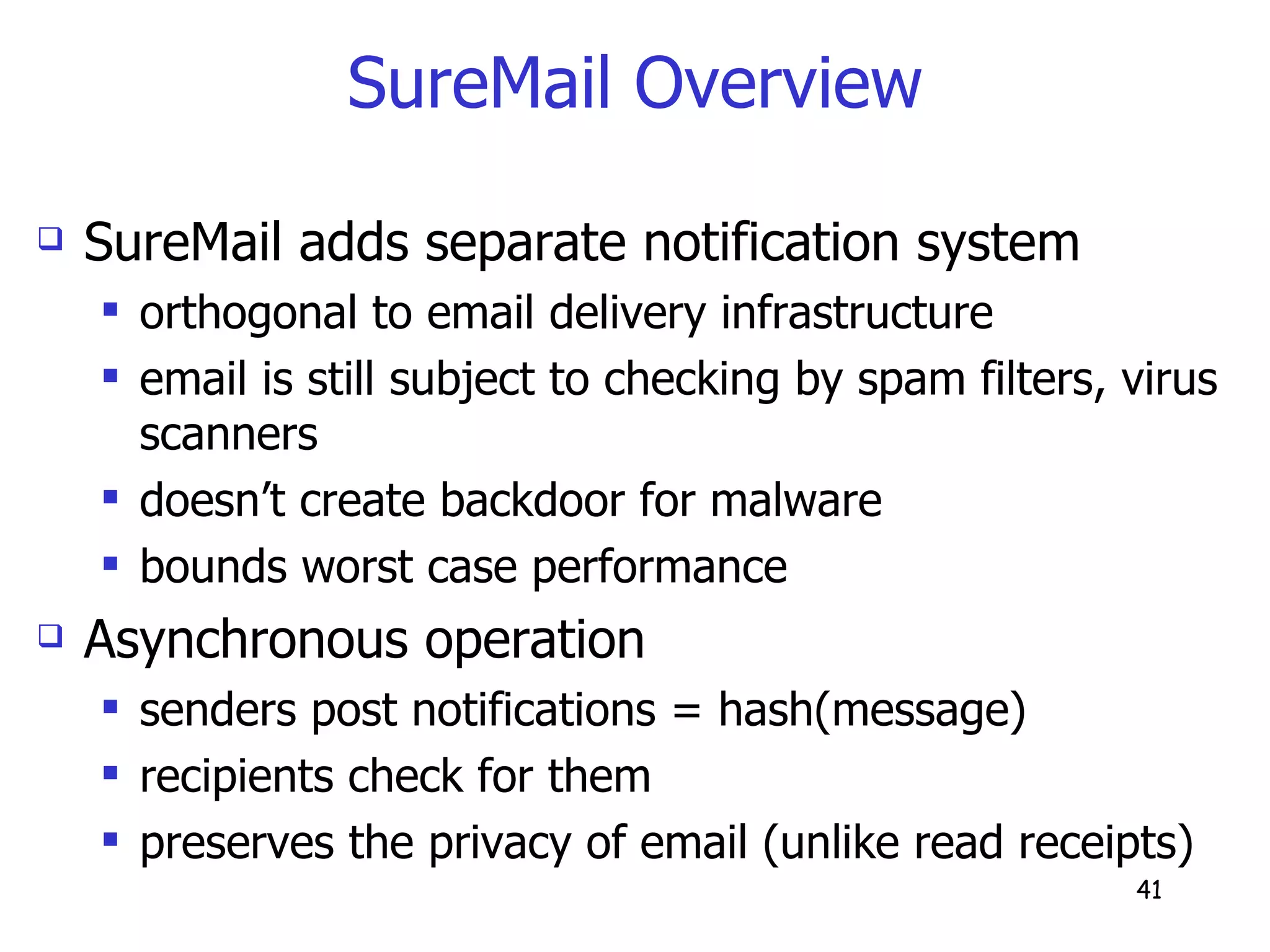 SureMail Overview SureMail adds separate notification system orthogonal to email delivery infrastructure email is still subject to checking by spam filters, virus scanners doesn’t create backdoor for malware bounds worst case performance Asynchronous operation senders post notifications = hash(message) recipients check for them preserves the privacy of email (unlike read receipts) 