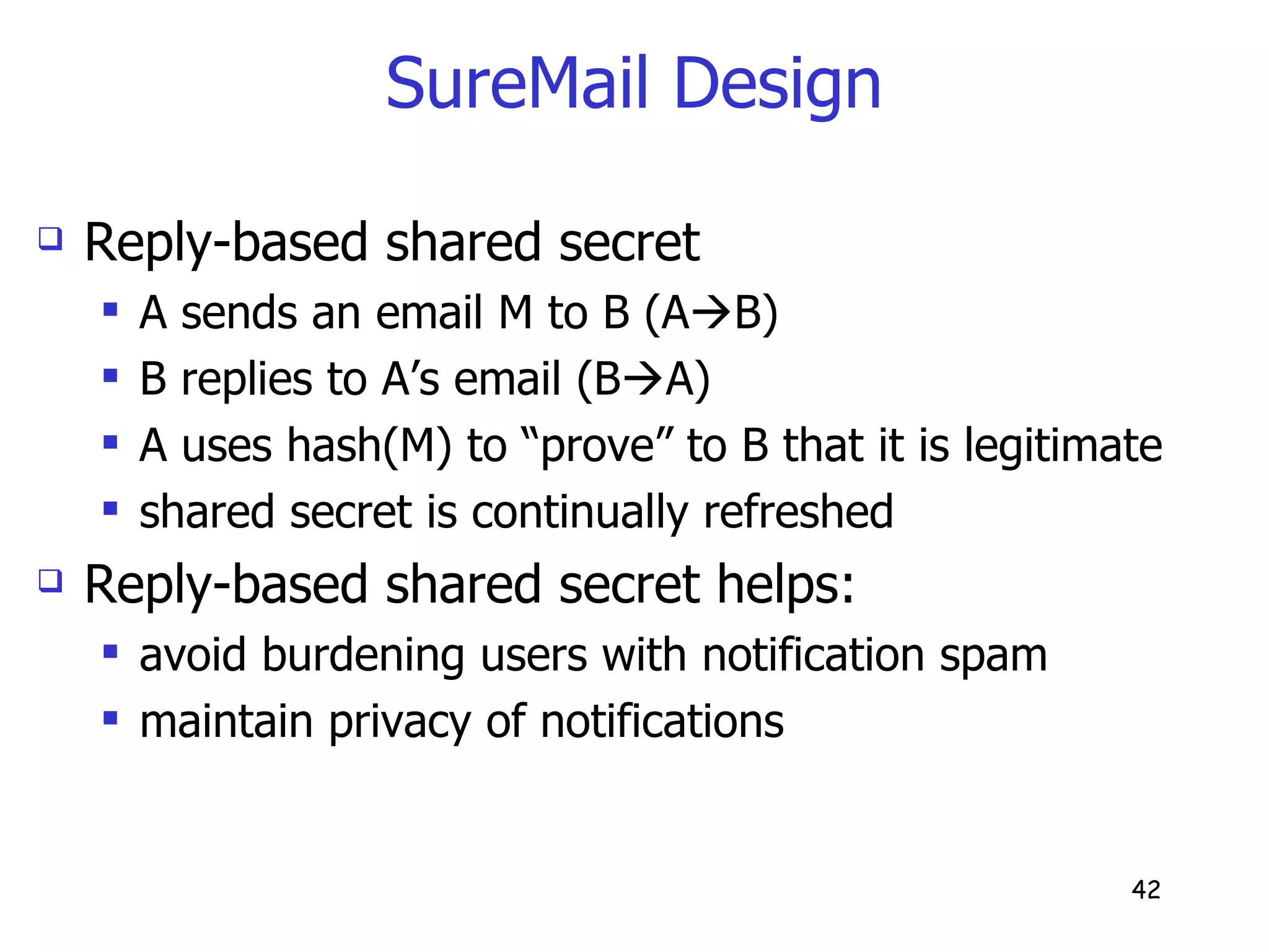 SureMail Design Reply-based shared secret A sends an email M to B (A  B) B replies to A’s email (B  A) A uses hash(M) to “prove” to B that it is legitimate shared secret is continually refreshed Reply-based shared secret helps: avoid burdening users with notification spam maintain privacy of notifications 