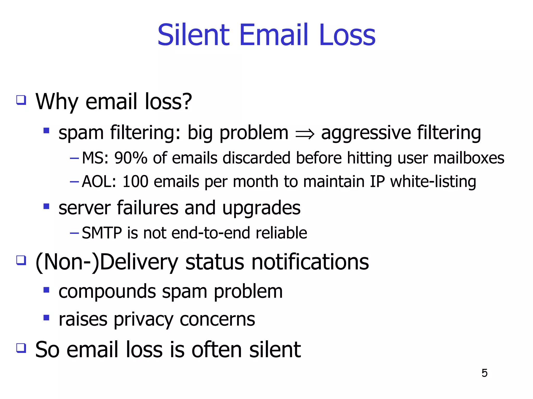 Silent Email Loss Why email loss? spam filtering: big problem    aggressive filtering  MS: 90% of emails discarded before hitting user mailboxes AOL: 100 emails per month to maintain IP white-listing server failures and upgrades SMTP is not end-to-end reliable (Non-)Delivery status notifications compounds spam problem  raises privacy concerns So email loss is often silent 
