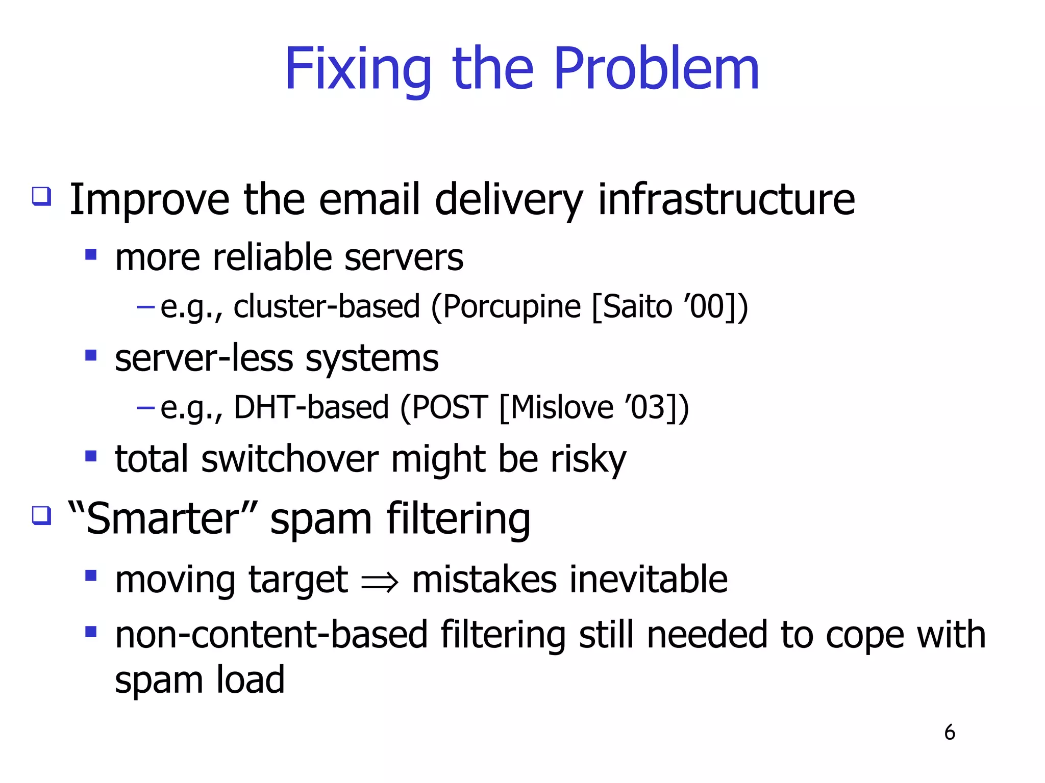 Fixing the Problem Improve the email delivery infrastructure more reliable servers  e.g., cluster-based (Porcupine [Saito ’00])  server-less systems  e.g., DHT-based (POST [Mislove ’03]) total switchover might be risky “ Smarter” spam filtering moving target    mistakes inevitable non-content-based filtering still needed to cope with spam load 