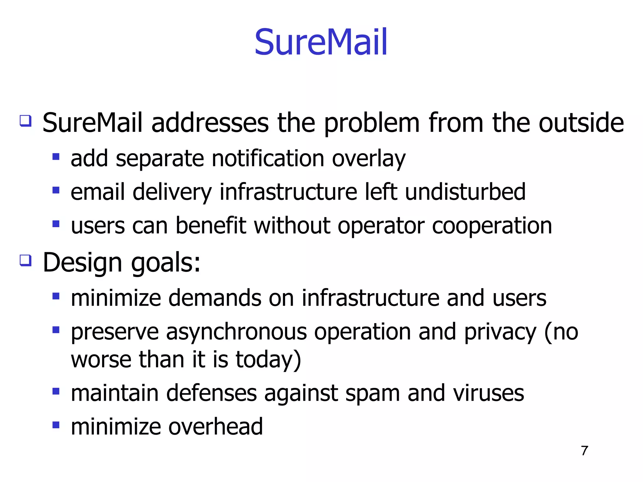 SureMail SureMail addresses the problem from the outside add separate notification overlay email delivery infrastructure left undisturbed users can benefit without operator cooperation Design goals: minimize demands on infrastructure and users preserve asynchronous operation and privacy (no worse than it is today) maintain defenses against spam and viruses minimize overhead 