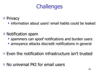 Challenges Privacy information about users’ email habits could be leaked Notification spam spammers can spoof notifications and burden users annoyance attacks discredit notifications in general Even the notification infrastructure isn’t trusted No universal PKI for email users 