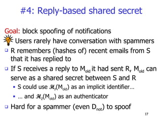 #4: Reply-based shared secret Goal:  block spoofing of notifications Users rarely have conversation with spammers R remembers (hashes of) recent emails from S that it has replied to If S receives a reply to M old  it had sent R, M old  can serve as a shared secret between S and R  S could use  H 1 (M old ) as an implicit identifier… …  and  H 2 (M old ) as an authenticator Hard for a spammer (even D not ) to spoof 