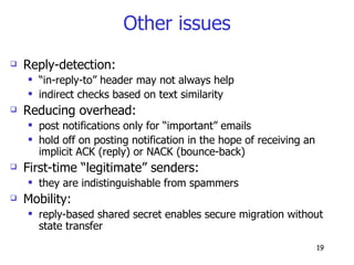 Other issues Reply-detection: “ in-reply-to” header may not always help indirect checks based on text similarity Reducing overhead: post notifications only for “important” emails hold off on posting notification in the hope of receiving an implicit ACK (reply) or NACK (bounce-back) First-time “legitimate” senders: they are indistinguishable from spammers Mobility:  reply-based shared secret enables secure migration without state transfer 